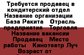 Требуется продавец в кондитерский отдел › Название организации ­ База Ракита › Отрасль предприятия ­ Торговля › Название вакансии ­ Продавец › Место работы ­ Кинотеатр Луч › Возраст от ­ 25 › Возраст до ­ 50 - Самарская обл. Работа » Вакансии   . Самарская обл.